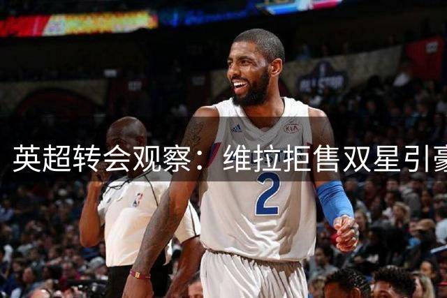 英超转会观察：维拉拒售双星引豪门角逐 新援能否补强争四阵容